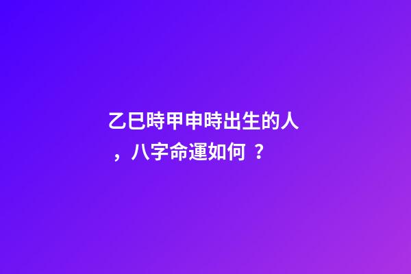 乙巳時甲申時出生的人，八字命運如何？